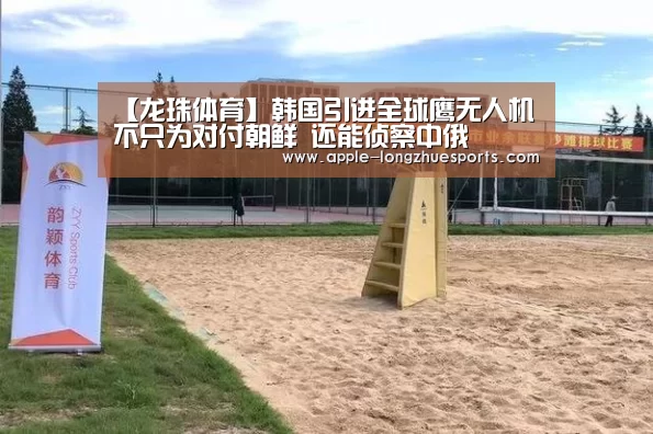 【龙珠体育】韩国引进全球鹰无人机不只为对付朝鲜 还能侦察中俄