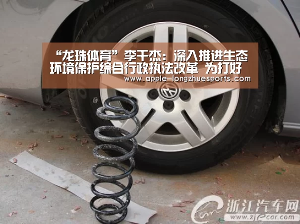 “龙珠体育”李干杰：深入推进生态环境保护综合行政执法改革 为打好污染防治攻坚战保驾护航